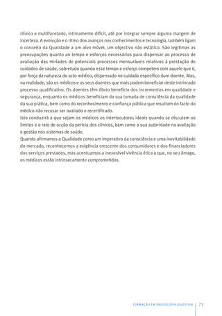 clínico e multifacetado, intimamente difícil, até por integrar sempre alguma margem de
incerteza. A evolução e o ritmo dos avanços nos conhecimentos e tecnologia, também ligam
o conceito da Qualidade a um alvo móvel, um objectivo não estático. São legítimas as
preocupações quanto ao tempo e esforços necessários para dispensar ao processo de
avaliação das miríades de potenciais processos mensuráveis relativos à prestação de
cuidados de saúde, sobretudo quando esse tempo e esforço competem com aquele que é,
por força da natureza do acto médico, dispensado no cuidado específico dum doente. Mas,
na realidade, são os médicos e os seus doentes que mais podem beneficiar deste intrincado
processo qualificativo. Os doentes têm óbvio benefício dos incrementos em qualidade e
segurança, enquanto os médicos beneficiam da sua tomada de consciência da qualidade
da sua prática, bem como do reconhecimento e confiança pública que resultam do facto do
médico não recusar ser avaliado e recertificado.
Isto conduzirá a que sejam os médicos os interlocutores ideais quando se discutem os
limites e o raio de acção da perícia dos clínicos, bem como a sua autoridade na avaliação
e gestão nos sistemas de saúde.
Quando afirmamos a Qualidade como um imperativo da consciência e uma inevitabilidade
do mercado, reconhecemos a exigência crescente dos consumidores e dos financiadores
dos serviços prestados, mas acentuamos a inexorável vivência ética a que, no seu âmago,
os médicos estão intrinsecamente comprometidos.
FORMAÇÃO EM ENDOSCOPIA DIGESTIVA 71
 