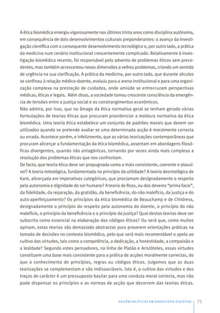 A ética biomédica emergiu vigorosamente nos últimos trinta anos como disciplina autónoma,
em consequência de dois desenvolvimentos culturais preponderantes: o avanço da investi-
gação científica com o consequente desenvolvimento tecnológico e, por outro lado, a prática
da medicina num cenário institucional crescentemente complicado. Relativamente à inves-
tigação biomédica recente, foi responsável pelo advento de problemas éticos sem prece-
dentes, mas também acrescentou novas dimensões a velhos problemas, criando um sentido
de urgência na sua clarificação. A prática da medicina, por outro lado, que durante séculos
se confinou à relação médico-doente, evoluiu para a arena institucional e para uma organi-
zação complexa na prestação de cuidados, onde amiúde se entrecruzam perspectivas
médicas, éticas e legais. Além disso, a sociedade tomou crescente consciência da emergên-
cia de tensões entre a justiça social e os constrangimentos económicos.
Não admira, por isso, que no âmago da ética normativa geral se tenham gerado várias
formulações de teorias éticas que procuram providenciar a moldura normativa da ética
biomédica. Uma teoria ética estabelece um conjunto de padrões morais que devem ser
utilizados quando se pretende avaliar se uma determinada acção é moralmente correcta
ou errada. Acontece porém, e infelizmente, que as várias teorizações contemporâneas que
procuram alicerçar a fundamentação da ética biomédica, assentam em abordagens filosó-
ficas divergentes, quando não antagónicas, tornando por vezes ainda mais complexa a
resolução dos problemas éticos que nos confrontam.
De facto, que teoria ética deve ser propugnada como a mais consistente, coerente e plausí-
vel? A teoria teleológica, fundamentada no princípio da utilidade? A teoria deontológica de
Kant, alicerçada em imperativos categóricos, que proclamam designadamente o respeito
pela autonomia e dignidade do ser humano? A teoria de Ross, ou dos deveres “prima facie”,
da fidelidade, da reparação, da gratidão, da beneficência, do não malefício, da justiça e do
auto-aperfeiçoamento? Os princípios da ética biomédica de Beauchamp e de Childress,
designadamente o princípio do respeito pela autonomia do doente, o princípio do não
malefício, o princípio da beneficência e o princípio da justiça? Qual destas teorias deve ser
subscrita como essencial na elaboração dos códigos éticos? Ou será que, como muitos
opinam, estas teorias são demasiado abstractas para proverem orientações práticas na
tomada de decisões no contexto biomédico, pelo que será mais recomendável o apelo ao
cultivo das virtudes, tais como a competência, a dedicação, a honestidade, a compaixão e
a lealdade? Segundo estes pensadores, na linha de Platão e Aristóteles, essas virtudes
constituem uma base mais consistente para a prática de acções moralmente correctas, do
que o conhecimento de princípios, regras ou códigos éticos. Julgamos que as duas
teorizações se complementam e são indissociáveis. Isto é, o cultivo das virtudes e dos
traços de carácter é um pressuposto basilar para uma conduta moral correcta, mas não
pode dispensar os princípios e as normas de acção que decorrem das teorias éticas.
EXIGÊNCIAS ÉTICAS EM ENDOSCOPIA DIGESTIVA 75
 