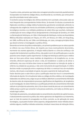 E quanto a estas, pensamos que todas elas consagram preceitos essenciais paulatinamente
incorporados nos modernos códigos éticos, reconhecendo-se, no entanto, que certos princí-
pios têm prioridade moral sobre outros.
O excitante avanço tecnológico dos últimos decénios tem suscitado a discussão cada vez
mais frequente dos correspondentes limites éticos. Se durante 24 séculos o Juramento de
Hipócrates constituiu o código médico fundamental, geralmente considerado suficiente na
salvaguarda das exigências morais da actividades profissional, as prodigiosas aquisições
tecnológicas recentes e os múltiplos problemas de ordem ética que suscitam, motivaram
a elaboração de novos códigos éticos designadamente a Declaração de Genebra, em 1948
e a Declaração de Helsínquia, em 1964. A Declaração de Helsínquia, revista nas Assembleias
Médicas Mundiais realizadas em Tóquio, em 1975, em Veneza, em 1983, em Hong Kong,
em 1989, na África do Sul, em 1996 e em Edimburgo, em 2000, consagra princípios éticos
que devem orientar a investigação e a prática clínica.
Descendo ao terreno da prática endoscópica, um primeiro problema que se coloca quando
se reflecte nos seus limites éticos, diz respeito aos riscos eventualmente decorrentes,
mormente nos exames agressivos. A relação médico/doente e o clima de confiança e de
respeito tão fundamental na prática clínica, não podem servir de justificação para o uso do
paciente como simples sujeito experimental. O código de Helsínquia salienta que o médico
deve ser livre para utilizar novas medidas de diagnóstico e de terapêutica se, no seu
entender, oferecem esperança de salvar a vida, de restabelecer a saúde ou de aliviar o
sofrimento, mas essa iniciativa deve tomar-se especificamente na intenção de ajudar o
enfermo na unidade da sua pessoa, e não como instrumento de experimentação. O critério
decisivo reside na proporção entre a esperança de êxito e o eventual risco de resultados
nocivos, não só para a sociedade em geral, mas para o paciente de modo particular.
Factor decisivo para o valor ético e para a justificação moral do risco é o consentimento
informado do doente. Em virtualmente todos os códigos de ética médica e de investigação
elaborados nos últimos anos, exige-se que os médicos obtenham o consentimento informado
do doente antes de empreenderem processos significativos de diagnóstico, de terapêutica
ou de investigação. As raízes históricas e a justificação primária do consentimento informado
radicam no princípio da autonomia, isto é, há um dever moral de procurar um consentimento
válido porque a parte que consente é uma pessoa autónoma, com todos os direitos que o
estado legal confere.
O princípio da autonomia, consubstanciado no consentimento voluntário do sujeito humano,
é absolutamente essencial na prática dos meios agressivos de diagnóstico ou tratamento,
quer se trate de exames já consagrados na clínica corrente, ou de aplicação de novas
tecnologias, a qual pode envolver vários aspectos, designadamente: testar métodos desen-
volvidos algures; modificar métodos existentes; introduzir novas áreas de indicação clínica;
EXIGÊNCIAS ÉTICAS EM ENDOSCOPIA DIGESTIVA
76
 