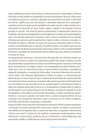aplicar métodos previamente não testados; e analisar, em ensaios randomizados, o interesse
clínico de um novo método em comparação com outros já existentes. Observar nestes casos
o princípio da autonomia, mediante a obtenção do consentimento voluntário e informado
do enfermo, significa que este deve possuir a capacidade legal para dar a aprovação e
encontrar-se numa situação que lhe possibilite estar apto a exercer a plena escolha sem a
intervenção de elementos de força, fraude, engano, coacção ou de qualquer forma de
pressão ou coerção. Terá ainda de possuir conhecimento e compreensão suficiente da
finalidade e do processo de diagnóstico ou de terapêutica, de modo a estar capacitado para
tomar uma decisão plenamente consciente. Isto é, antes da aceitação de uma decisão
afirmativa por parte do sujeito experimental, importa revelar a natureza, a duração e a
finalidade do estudo, o método e os meios com que vai ser efectuado, todos os inconve-
nientes e eventualidades que se esperam, e os efeitos (sobre a sua saúde ou pessoa) que
provavelmente vão derivar da participação nesse estudo. O dever moral e a responsabilidade
de verificar a qualidade do consentimento cabe ao médico que inicia, dirige ou se empenha
no exame em causa.
Sendo geralmente aceite que o consentimento informado deve ser solicitado sempre que
um método é invasivo, quando riscos significativos podem fazer perigar o doente e quando
são questionáveis os propósitos do estudo, há controvérsia quanto à estrutura e dimensão
desse consentimento. Os códigos médicos e de investigação têm tradicionalmente acen-
tuado que o acto do consentimento deve ser genuinamente voluntário e precedido de
adequada divulgação ou revelação de informações. O elemento informativo do consenti-
mento implica uma adequada explicitação do método de estudo e a compreensão pelo
doente do que se revela, enquanto que a componente de permissão diz respeito à decisão
voluntária por parte de uma pessoa competente. Mas quanta e que tipo de informação deve
ser transmitida, e em que extensão tem de ser compreendida? É o consentimento válido se
dado sob condições de pressão social ou se o consentimento é irresponsável? A cedência
de informações e sua compreensão por parte do doente, o conceito de competência ou de
incompetência, a não cedência intencional de informações, o carácter voluntário do consen-
timento e a recusa de sujeição a um exame clínico, suscitam respostas difíceis. Na sua
resolução, uma salvaguarda importante reside na presença de um médico inteligente,
informado, consciencioso, compassivo e responsável.
Outros princípios éticos, para além do primado da autonomia individual, devem monitorizar
a realização de estudos eventualmente lesivos para o doente. Um deles é o princípio do
não malefício, já consagrado, aliás, no Juramento Hipocrático e associado à máxima latina
“primum non nocere”. O dever de não maleficiar compreende simultaneamente o dano
intencional e o risco de dano, proibindo não só, e obviamente, a injúria deliberada, mas
requerendo, também a justificação dos riscos pelos prováveis benefícios.
EXIGÊNCIAS ÉTICAS EM ENDOSCOPIA DIGESTIVA 77
 
