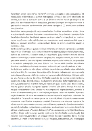 Para Albert Jonsen o axioma “do not harm” envolve a satisfação de três pressupostos: (1)
necessidade de os médicos adquirirem motivações e convicções para servir o bem-estar do
doente, dado que a actividade clínica é um empreendimento moral; (2) exigência de
prestação de cuidados médicos adequados, preceito que impõe a obrigatoriedade de o
profissional de saúde ser informado, proficiente e diligente; (3) avaliação do binómio
risco/benefício.
Este último pressuposto justifica algumas reflexões. O médico absorvido na prática clínica
e na investigação, sabe que deve pesar constantemente os riscos de dano contra possíveis
benefícios. O princípio da utilidade assume que temos não só a obrigação de ser positiva-
mente beneficentes e não maleficentes, mas incumbe-nos ainda o dever moral de pesar e
balancear possíveis benefícios contra eventuais danos, em ordem a maximizar aqueles e
minimizar estes.
Contrariamente, porém, ao que as doutrinas utilitaristas proclamam, o princípio da utilidade
não pode ser construído e aceite com prioridade moral sobre outros princípios fundamentais,
como o da autonomia. Se assim fosse, isso significaria que poderia ou mesmo deveria
realizar-se investigação eventualmente perigosa para o sujeito humano, quando a pers-
pectiva de benefício substancial para a sociedade, ou para outros indivíduos, ultrapassasse
o risco dessa investigação num dado doente. Esta concepção do princípio da utilidade
levaria ao sacrifício dos direitos e autonomia individuais, pelo que não pode ser aceite.
No âmbito da análise do princípio da utilidade, cabe ainda uma reflexão sobre o binómio
custo/benefício. Os exames de diagnóstico, além de serem cada vez mais onerosos, pelo
custo da aparelhagem e exigência em recursos humanos, são solicitados na clínica corrente
de uma forma não isenta de crítica. A inflação na petição de exames complementares,
decorrente do tipo de medicina que é actualmente praticado e da formação tecnicista do
clínico, suscita reservas de ordem moral, na medida em que o exame caro e desnecessário,
mesmo que não envolva risco para o doente, contende com a ética médica. A análise da
relação custo/benefício torna-se cada vez mais importante na prática médica, devendo o
clínico estar sensibilizado para as suas implicações éticas. Deverá ser evitada a hiperutili-
zação de exames técnicos, estabelecendo-se uma sequência própria nos processos de
diagnóstico. Os benefícios e encargos de um novo método de diagnóstico deveriam ser
claramente especificados, sempre que possível. Obviamente que não pode esperar-se do
clínico, quando procura salvar uma vida, que medite em considerações de natureza económi-
ca, pois é obrigado a realizar todos os esforços e a aplicar todos os recursos disponíveis
até que seja alcançada a “margem do impossível” na expressão do poeta Elliot. No entanto,
conflitos éticos poderão surgir quando existe uma clara limitação na distribuição dos
recursos existentes, gerando-se um choque entre os desejos do doente e do seu médico
assistente, e o “bem comum” da sociedade, que nos pede, cada vez mais, uma investigação
EXIGÊNCIAS ÉTICAS EM ENDOSCOPIA DIGESTIVA
78
 