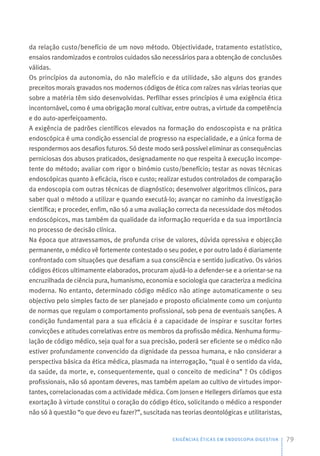 da relação custo/benefício de um novo método. Objectividade, tratamento estatístico,
ensaios randomizados e controlos cuidados são necessários para a obtenção de conclusões
válidas.
Os princípios da autonomia, do não malefício e da utilidade, são alguns dos grandes
preceitos morais gravados nos modernos códigos de ética com raízes nas várias teorias que
sobre a matéria têm sido desenvolvidas. Perfilhar esses princípios é uma exigência ética
incontornável, como é uma obrigação moral cultivar, entre outras, a virtude da competência
e do auto-aperfeiçoamento.
A exigência de padrões científicos elevados na formação do endoscopista e na prática
endoscópica é uma condição essencial de progresso na especialidade, e a única forma de
respondermos aos desafios futuros. Só deste modo será possível eliminar as consequências
perniciosas dos abusos praticados, designadamente no que respeita à execução incompe-
tente do método; avaliar com rigor o binómio custo/benefício; testar as novas técnicas
endoscópicas quanto à eficácia, risco e custo; realizar estudos controlados de comparação
da endoscopia com outras técnicas de diagnóstico; desenvolver algoritmos clínicos, para
saber qual o método a utilizar e quando executá-lo; avançar no caminho da investigação
científica; e proceder, enfim, não só a uma avaliação correcta da necessidade dos métodos
endoscópicos, mas também da qualidade da informação requerida e da sua importância
no processo de decisão clínica.
Na época que atravessamos, de profunda crise de valores, dúvida opressiva e objecção
permanente, o médico vê fortemente contestado o seu poder, e por outro lado é diariamente
confrontado com situações que desafiam a sua consciência e sentido judicativo. Os vários
códigos éticos ultimamente elaborados, procuram ajudá-lo a defender-se e a orientar-se na
encruzilhada de ciência pura, humanismo, economia e sociologia que caracteriza a medicina
moderna. No entanto, determinado código médico não atinge automaticamente o seu
objectivo pelo simples facto de ser planejado e proposto oficialmente como um conjunto
de normas que regulam o comportamento profissional, sob pena de eventuais sanções. A
condição fundamental para a sua eficácia é a capacidade de inspirar e suscitar fortes
convicções e atitudes correlativas entre os membros da profissão médica. Nenhuma formu-
lação de código médico, seja qual for a sua precisão, poderá ser eficiente se o médico não
estiver profundamente convencido da dignidade da pessoa humana, e não considerar a
perspectiva básica da ética médica, plasmada na interrogação, “qual é o sentido da vida,
da saúde, da morte, e, consequentemente, qual o conceito de medicina” ? Os códigos
profissionais, não só apontam deveres, mas também apelam ao cultivo de virtudes impor-
tantes, correlacionadas com a actividade médica. Com Jonsen e Hellegers diríamos que esta
exortação à virtude constitui o coração do código ético, solicitando o médico a responder
não só à questão “o que devo eu fazer?”, suscitada nas teorias deontológicas e utilitaristas,
EXIGÊNCIAS ÉTICAS EM ENDOSCOPIA DIGESTIVA 79
 