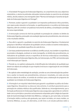 1. A Sociedade Portuguesa de Endoscopia Digestiva, no cumprimento dos seus objectivos
estatutários, e atenta às profundas alterações testemunhadas no exercício da actividade
médica, decidiu elaborar uma monografia sobre “Normas de Avaliação e Garantia da Quali-
dade da Endoscopia Digestiva em Portugal”.
2. Promover, avaliar e garantir a qualidade é um imperativo profissional e ético prioritário,
com repercussão relevante na formação, no aperfeiçoamento e na prática da Endoscopia
Digestiva, além de constituir um poderoso instrumento de defesa, consolidação e prestígio
da nossa especialidade.
3. A mensuração correcta do nível da qualidade na prestação de cuidados no âmbito da
Endoscopia Digestiva, pressupõe uma avaliação rigorosa dos procedimentos, das estruturas
e dos resultados obtidos.
4. Para aferir e garantir a qualidade no exercício da Endoscopia Digestiva, é fundamental
pesquisar e identificar indicadores de qualidade comuns a todos os exames endoscópicos,
e indicadores de qualidade específicos de cada técnica.
5. Com base predominantemente na evidência científica actual, mas também na experiência
acumulada e divulgada, analisam-se nesta monografia, no âmbito dos procedimentos, os
indicadores de qualidade comuns e específicos de técnicas endoscópicas consolidadas,
nomeadamente da Endoscopia Digestiva Alta, da Colonoscopia, da CPRE, da Ecoendoscopia
e da Endoscopia por Cápsula.
6. Procede-se, no capítulo subsequente, à identificação dos indicadores de qualidade que
devem ser objecto de avaliação no que respeita à estrutura e organização de uma Unidade
de Endoscopia.
7. No capítulo sobre metodologia de avaliação, concebe-se uma sistematização dos parâme-
tros a avaliar no tocante aos procedimentos, estrutura e resultados, em cada uma das
técnicas objecto de análise, no sentido de contribuir para a elaboração de programas de
qualidade nas Unidades de Endoscopia Digestiva.
8. A formação é um requisito indeclinável para garantir a qualidade na prática da Endos-
copia Digestiva. Desvalorizar ou descurar esta vertente, é contribuir gravemente para a
prestação de cuidados médicos não qualificados. Defende-se, intransigentemente, que a
formação profissional em Endoscopia Digestiva seja assegurada e garantida em conformi-
dade com os princípios e preceitos exclusivamente estipulados pelo Colégio da Especiali-
dade de Gastrenterologia da Ordem dos Médicos, e advoga-se, por outro lado, no tocante
à formação médica contínua pós-graduada, que sejam recriadas, em novos moldes, as
Carreiras Médicas, ou que, em alternativa, se dê inicio a um estudo judicioso sobre a
SUMÁRIO 83
 