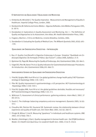 O Imperativo da Qualidade | Qualidade em Medicina
1. Kimberley JR, Minvielle E. The Quality Imperative - Measurement and Management of Quality in
Healthcare. Imperial College Press, London, 2000.
2. Romãozinho JM. Reforma do Ensino Médico – Algumas Reflexões. Acta Médica Portuguesa 1995,
8: 187-9.
3. Donabedian A. Explorations in Quality Assessment and Monitoring. Vol. 1 – The Definition of
Quality and Approaches to its Assessment. Ann Arbor, MI: Health Administration Press, 1982.
4. Fragata J, Martins L. O Erro em Medicina. Livraria Almedina, Coimbra, 2004.
5. Donabedian A. Evaluating the Quality of Medical Care. The Milbank Quarterly 2005, 83(4): 691-
-729.
Qualidade em Endoscopia Digestiva – Introdução
1. Rey J-F. Quality Cost/Benefit in Digestive Endoscopy in Europe. Simpósio “Qualidade em En-
doscopia Digestiva: Da Formação à Prática. Que Futuro?”, Lisboa 2008, Syllabus: 21-9.
2. Bjorkman DJ, Popp JW. Measuring the Quality of Endoscopy. Am J Gastroenterol 2006, 101: 864-5.
3. Faigel DO, Pike IM, Baron TH et al. Quality Indicators for Gastrointestinal Endoscopic Procedures:
An Introduction. Am J Gastroenterol 2006,101: 866-72.
Indicadores Gerais de Qualidade em Endoscopia Digestiva
1. Fried M, Quigley MM, Hunt RH et al. Can global guidelines change health policy? NCP Gastroen-
terology & Hepatology 2008; 5 (3): 120-1.
2. Pike IM. Quality improvement in gastroenterology: a US perspective. NCP Gastroenterology &
Hepatology 2008; 5 (10): 550-1.
3. Fried M, Quigley MM, Hunt RH et al. Are global guidelines desirable, feasible and necessary?
NCP Gastroenterology & Hepatology 2008; 5 (1): 2-3.
4. Wilkinson TJ. Assessment of clinical performance: gathering evidence. Intern Med J. 2007; 37
(9): 631-6.
5. Dueck C. The challenge: balancing competency and error management. Dynamics 2005; 16 (4):
10-2.
6. Choudhry NK, Fletcher RH, Soumerai SB. Systematic review: the relationship between clinical
experience and quality of health care. Ann Intern Med. 2005; 142 (4): 260-73.
7. Pringle M, Wilson T, Grol R. Measuring “goodness” in individuals and healthcare systems. BMJ
2002; 325 (7366): 704-7.
8. Moeller J, Breinlinger J, Elser J. Quality management in German health care - the EFQM Excellence
Model. Int J Health Care Qual Assur Inc Leadersh Health Serv. 2000; 13 (6-7): 254-8.
BIBLIOGRAFIA CONSULTADA 87
 