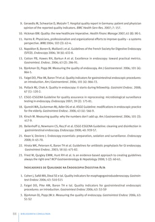 BIBLIOGRAFIA CONSULTADA
88
9. Geraedts M, Schwartze D, Molzahr T. Hospital quality report in Germany: patient and physician
opinion of the reported quality indicators. BMC Health Serv Res. 2007; 7: 157.
10. Hickman BM. Quality: the new healthcare imperative. Health Financ Manage 2007; 61 (8): 90-5.
11. Harms R. Physicians, professionalism and organizational efforts to improve quality – a systems
perspective. WMJ 2004; 103 (3): 63-4.
12. Napoléon B, Bonen B, Maillard L et al. Guidelines of the French Society for Digestive Endoscopy
(SFED). Endoscopy 2006; 38 (6): 632-8.
13. Cotton PB, Hawes RH, Barkun A et al. Excellence in endoscopy: toward practical metrics.
Gastrointest. Endosc. 2006; 63 (2): 286-91.
14. Bjorkman DJ, Popp JW. Measuring the quality of endoscopy. Am J Gastroenterol. 2006; 101 (4):
864-5.
15. Faigel DO, Pike IM, Baron TH et al. Quality indicators for gastrointestinal endoscopic procedures:
an introduction. Am J Gastroenterol. 2006; 101 (4): 866-72.
16. Pollack MJ, Chak A. Quality in endoscopy: it starts during fellowship. Gastroint Endosc. 2008;
67 (1): 120-2.
17. ESGE–ESGENA Guideline for quality assurance in reprocessing: microbiological surveillance
testing in endoscopy. Endoscopy 2007; 39 (2): 175-81.
18. Qureshi WA, Zuckerman MJ, Adler DG et al. ASGE Guideline: modifications in endoscopic practice
for the elderly. Gastrointest Endosc. 2006; 63 (4): 566-9.
19. Kirsch M. Measuring quality: why the numbers don't add up. Am J Gastroenterol. 2006; 101 (3):
417-9.
20. Beilenhoff U, Newmann CS, Rey JF et al. ESGE-ESGENA Guideline: cleaning and disinfection in
gastrointestinal endoscopy. Endoscopy 2008; 40: 939-57.
21. Kwan V, Deviere J. Endoscopy essentials: preparation, sedation and surveillance. Endoscopy
2008; 0: 65-70.
22. Hirota WK, Petersen K, Baron TH et al. Guidelines for antibiotic prophylaxis for GI endoscopy.
Gastrointest Endosc. 2003; 58 (4): 475-82.
23. Fried M, Quigley EMM, Hunt RH et al. Is an evidence-based approach to creating guidelines
always the right one? NCP Gastroenterology & Hepatology 2008; 5 (2): 60-61.
Indicadores de Qualidade na Endoscopia Digestiva Alta
1. Cohen J, Safdi MA, Dieal SE e tal. Quality indicators for esophagogastroduodenoscopy. Gastroin-
test Endosc 2006; 63: S10-S15
2. Faigel DO, Pike AM, Baron TH e tal. Quality indicators for gastrointestinal endoscopic
procedures: an introduction. Gastrointest Endosc 2006; 63: S3-S9
3. Bjorkman DJ, Popp JW Jr. Measuring the quality of endoscopy. Gastrointest Endosc 2006; 63:
S1-S2
 
