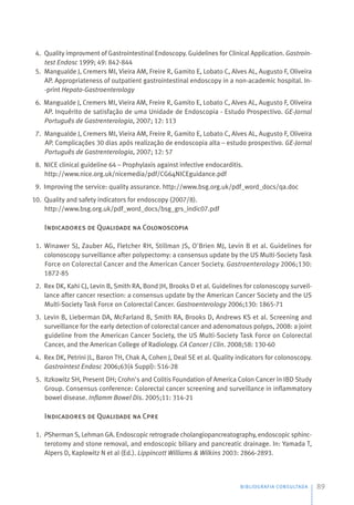 BIBLIOGRAFIA CONSULTADA 89
4. Quality improvment of Gastrointestinal Endoscopy. Guidelines for Clinical Application. Gastroin-
test Endosc 1999; 49: 842-844
5. Mangualde J, Cremers MI, Vieira AM, Freire R, Gamito E, Lobato C, Alves AL, Augusto F, Oliveira
AP. Appropriateness of outpatient gastrointestinal endoscopy in a non-academic hospital. In-
-print Hepato-Gastroenterology
6. Mangualde J, Cremers MI, Vieira AM, Freire R, Gamito E, Lobato C, Alves AL, Augusto F, Oliveira
AP. Inquérito de satisfação de uma Unidade de Endoscopia - Estudo Prospectivo. GE-Jornal
Português de Gastrenterologia, 2007; 12: 113
7. Mangualde J, Cremers MI, Vieira AM, Freire R, Gamito E, Lobato C, Alves AL, Augusto F, Oliveira
AP. Complicações 30 dias após realização de endoscopia alta – estudo prospectivo. GE-Jornal
Português de Gastrenterologia, 2007; 12: 57
8. NICE clinical guideline 64 – Prophylaxis against infective endocarditis.
http://www.nice.org.uk/nicemedia/pdf/CG64NICEguidance.pdf
9. Improving the service: quality assurance. http://www.bsg.org.uk/pdf_word_docs/qa.doc
10. Quality and safety indicators for endoscopy (2007/8).
http://www.bsg.org.uk/pdf_word_docs/bsg_grs_indic07.pdf
Indicadores de Qualidade na Colonoscopia
1. Winawer SJ, Zauber AG, Fletcher RH, Stillman JS, O'Brien MJ, Levin B et al. Guidelines for
colonoscopy surveillance after polypectomy: a consensus update by the US Multi-Society Task
Force on Colorectal Cancer and the American Cancer Society. Gastroenterology 2006;130:
1872-85
2. Rex DK, Kahi CJ, Levin B, Smith RA, Bond JH, Brooks D et al. Guidelines for colonoscopy surveil-
lance after cancer resection: a consensus update by the American Cancer Society and the US
Multi-Society Task Force on Colorectal Cancer. Gastroenterology 2006;130: 1865-71
3. Levin B, Lieberman DA, McFarland B, Smith RA, Brooks D, Andrews KS et al. Screening and
surveillance for the early detection of colorectal cancer and adenomatous polyps, 2008: a joint
guideline from the American Cancer Society, the US Multi-Society Task Force on Colorectal
Cancer, and the American College of Radiology. CA Cancer J Clin. 2008;58: 130-60
4. Rex DK, Petrini JL, Baron TH, Chak A, Cohen J, Deal SE et al. Quality indicators for colonoscopy.
Gastrointest Endosc 2006;63(4 Suppl): S16-28
5. Itzkowitz SH, Present DH; Crohn's and Colitis Foundation of America Colon Cancer in IBD Study
Group. Consensus conference: Colorectal cancer screening and surveillance in inflammatory
bowel disease. Inflamm Bowel Dis. 2005;11: 314-21
Indicadores de Qualidade na Cpre
1. PSherman S, Lehman GA. Endoscopic retrograde cholangiopancreatography, endoscopic sphinc-
terotomy and stone removal, and endoscopic biliary and pancreatic drainage. In: Yamada T,
Alpers D, Kaplowitz N et al (Ed.). Lippincott Williams & Wilkins 2003: 2866-2893.
 