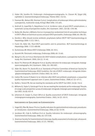 BIBLIOGRAFIA CONSULTADA
90
2. Haber GB, Sandha GS. Endoscopic cholangiopancreatography. In: Classen M, Tytgat GNJ,
Lightdale CJ. Gastroenterological Endoscopy. Thieme 2002: 152-61.
3. Freeman ML, Nelson DB, Sherman S et al. Complications of endoscopic biliary sphincterotomy:
a prospective, multicenter study. N Engl J Med 1996: 335-405.
4. Andriulli A, Loperfido S, Napolitano G et al. Incidence rates of post-ERCP complications: a
systematic survey of prospective studies. Am J Gastroent. 2007, 102 (8): 1781-88.
5. Bailey AA, Bourke J, Williams SJ et al. A prospective randomized trial of cannulation technique
in ERCP: effects on technical success and post-ERCP pancreatitis. Endoscopy 2008; 40: 296-301.
6. Devière J. Who should receive antibiotic prophylaxis before ERCP? NCP Gastroenterology &
Hepatology 2008: 5 (11): 594-5.
7. Frank CD, Adler DG. Post-ERCP pancreatitis and its prevention. NCP Gastroenterology &
Hepatology 2006: 3 (12): 680-88.
8. Dumonceau JM. Biliary ERCP. Endoscopy 2008; 40: 50-4.
9. Kozarek RA. Pancreatic endoscopy. Endoscopy 2008; 40: 55-60.
10. Wang P, Li ZS, Lin F et al. Risk factors for ERCP-related complications: a prospective multicenter
study. Am J Gastroent. 2009; 104 (1): 31-40.
11. Baron TH, Peterson BT, Mergener K et al. Quality indicators for endoscopic retrograde cholangi-
opancreatography. Am J Gastroent. 2006; 101: 892-897.
12. Adler DG, Baron TH, Davila RE et al. Standards of Practice Committee of American Society for
Gastrointestinal Endoscopy. ASGE Guideline: the role of ERCP: endoscopic retrograde cholan-
giopancreatography. Gastroint. Endosc 2002; 56: 165-9.
13. Cotton PB, Connor P, Rawls E et al. Infection after ERCP and antibiotic prophylaxis: a sequential
quality-improvement approach over 11 years. Gastrointest Endosc. 2008; 67 (3): 471-5.
14. Baillie J, Testoni PA. Are we meeting the standards set for ERCP? Gut 2007; 56 (6): 744-6
15. Williams EJ, Taylor S, Fairclough P et al. Are we meeting the standards set for endoscopy? Results
of a large-scale prospective survey of endoscopic retrograde cholangio-pancreatograph practice.
Gut 2007; 56 (6): 821-9.
16. Johanson JF, Cooper G, Eisen GM et al. Quality assessment of ERCP. Endoscopic retrograde
cholangiopancreatography. Gastrointest Endosc. 2002; 56 (2): 165-9.
Indicadores de Qualidade na Ecoendoscopia
1. Faigel DO, PIke IM, Baron TH et al. Quality indicators for gastrointestinal endoscopic procedures:
an introduction. Gastrointestinal Endoscopy. 2006; 63 (4): S3-S9.
2. Jacobson BC, Clak A, Hoffman B et al. Quality indicators for endoscopic ultrasonography.
Gastrointestinal Endoscopy. 2006; (4): S35-S38.
3. American Society For Gastrointestinal Endoscopy. Quality assessment of endoscopic ultrasound.
Gastrointestinal Endoscopy. 2002; 55 (7): 798-801.
 