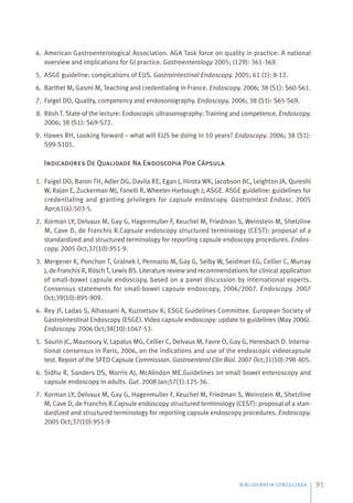 BIBLIOGRAFIA CONSULTADA 91
4. American Gastroenterological Association. AGA Task force on quality in practice: A national
overview and implications for Gl practice. Gastroenterology 2005; (129): 361-369.
5. ASGE guideline: compications of EUS. Gastrointestinal Endoscopy. 2005; 61 (1): 8-12.
6. Barthet M, Gasmi M, Teaching and credentialing in France. Endoscopy. 2006; 38 (S1): S60-S61.
7. Faigel DO, Quality, competency and endosonography. Endoscopy. 2006; 38 (S1): S65-S69.
8. Rösh T. State of the lecture: Endoscopic ultrasonography: Training and competence. Endoscopy.
2006; 38 (S1): S69-S72.
9. Hawes RH, Looking forward – what will EUS be doing in 10 years? Endoscopy. 2006; 38 (S1):
S99-S101.
Indicadores De Qualidade Na Endoscopia Por Cápsula
1. Faigel DO, Baron TH, Adler DG, Davila RE, Egan J, Hirota WK, Jacobson BC, Leighton JA, Qureshi
W, Rajan E, Zuckerman MJ, Fanelli R, Wheeler-Harbaugh J; ASGE. ASGE guideline: guidelines for
credentialing and granting privileges for capsule endoscopy. Gastrointest Endosc. 2005
Apr;61(4):503-5.
2. Korman LY, Delvaux M, Gay G, Hagenmuller F, Keuchel M, Friedman S, Weinstein M, Shetzline
M, Cave D, de Franchis R.Capsule endoscopy structured terminology (CEST): proposal of a
standardized and structured terminology for reporting capsule endoscopy procedures. Endos-
copy. 2005 Oct;37(10):951-9.
3. Mergener K, Ponchon T, Gralnek I, Pennazio M, Gay G, Selby W, Seidman EG, Cellier C, Murray
J, de Franchis R, Rösch T, Lewis BS. Literature review and recommendations for clinical application
of small-bowel capsule endoscopy, based on a panel discussion by international experts.
Consensus statements for small-bowel capsule endoscopy, 2006/2007. Endoscopy. 2007
Oct;39(10):895-909.
4. Rey JF, Ladas S, Alhassani A, Kuznetsov K; ESGE Guidelines Committee. European Society of
Gastrointestinal Endoscopy (ESGE). Video capsule endoscopy: update to guidelines (May 2006).
Endoscopy. 2006 Oct;38(10):1047-53.
5. Saurin JC, Maunoury V, Lapalus MG, Cellier C, Delvaux M, Favre O, Gay G, Heresbach D. Interna-
tional consensus in Paris, 2006, on the indications and use of the endoscopic videocapsule
test. Report of the SFED Capsule Commission. Gastroenterol Clin Biol. 2007 Oct;31(10):798-805.
6. Sidhu R, Sanders DS, Morris AJ, McAlindon ME.Guidelines on small bowel enteroscopy and
capsule endoscopy in adults. Gut. 2008 Jan;57(1):125-36.
7. Korman LY, Delvaux M, Gay G, Hagenmuller F, Keuchel M, Friedman S, Weinstein M, Shetzline
M, Cave D, de Franchis R.Capsule endoscopy structured terminology (CEST): proposal of a stan-
dardized and structured terminology for reporting capsule endoscopy procedures. Endoscopy.
2005 Oct;37(10):951-9
 