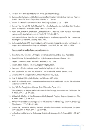 BIBLIOGRAFIA CONSULTADA 93
6. The Blue Book 2008 by The European Board of Gastroenterology.
7. Batmangelich S, Adamowski S. Maintenance of certification in the United States: a Progress
Report. J Cont Ed Health Professions 2004 vol 24: 134-138.
8. Rhodes RS. Maintenance of Certification. Ann Surg 2007 Feb 73 (2): 143-147.
9. Brennan TA, Horwitz RI, Duffy FD, et al. The role of physician specialty board certification
status in the quality movement. JAMA 2004; 292: 1038-1043.
10. Audet A-MJ, Doty MM, Shamasdin J, Schoenbaum SC. Measure, learn, improve: Physician’s
involvement in quality improvement. Health Aff 2005; 24: 71-73.
11. Institute of Medicine. Crossing the quality chasm: a new health system for the 21st century.
Washington DC: National Academy Press, 2001.
12. Sachdeva AK, Russell TR. Safe introduction of new procedures and emerging technologies in
surgery: education, credentialing and privileging. Surg Clin N Am 2007 (87): 853-866
Exigências Éticas Em Endoscopia Digestiva
1. Beauchamp T. L., Childress J. Principles of biomedical ethics. Oxford Univ. Press 2001.
2. Brody H. Ethical Decisions in Medicine. Little, Brown and Company, Boston 1981.
3. Jaspers K. O médico na era da técnica. Edições 70 Lda., 1986.
4. Jonas H. Ética, medicina e técnica. Vega (1ª edição), 1994.
5. Habermas J. Técnica e ciência como “Ideologia”. Edições 70 Lda., 1968.
6. Bliss BP, Johnson AG. Aims and Motives in Clinical Medicine. Pitman Medical, 1975.
7. Lowrance WW. Of Acceptable Risk. William Kaufmann Inc., 1976.
8. Yezzi R. Medical Ethics. Holt, Rinehart and Winston, USA, 1980.
9. Neves MCP, Lima M. Bioética ou Bioéticas na Evolução das Sociedades. Edição Luso-Brasileira.
Gráfica de Coimbra 2, 2004.
10. Ross WD. The Foundations of Ethics. Oxford Clarendon Press, 1939.
11. Gerstenberger P.D. Malpractice in Gastrointestinal Endoscopy. Gastrointestinal Endoscopy Clin.
N. Amer., 1995; 5 (2): 375-389.
12. Miskovitz P, Gibofsky A. Risk Management in Endoscopic Practice. Gastroint. Endoscopy Clin.
N. Amer., 1995; 5 (2): 391-401.
13. White BD. Current Ethical and Legal Issues in Gastrointestinal Endoscopy. Gastroint. Endoscopy
Clin. N. Amer., 1995; 5 (2): 421-431.
14. Plumeri PA. Endoscopic Training Directors: a few legal and ethical considerations. Gastroint.
Endoscopy Clin. N. Amer., 1995; 5 (2): 447-455.
15. Lofft A. Informed Consent for Endoscopy. Gastroint. Endoscopy Clin. N. Amer., 1995; 5 (2): 457-
-470.
 