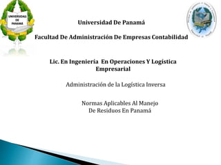 Universidad De Panamá 
Facultad De Administración De Empresas Contabilidad 
Lic. En Ingeniería En Operaciones Y Logística 
Empresarial 
Administración de la Logística Inversa 
Normas Aplicables Al Manejo 
De Residuos En Panamá 
 