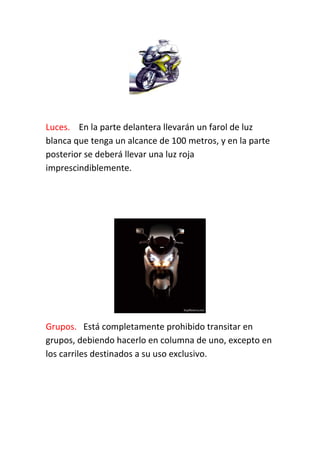 Luces. En la parte delantera llevarán un farol de luz
blanca que tenga un alcance de 100 metros, y en la parte
posterior se deberá llevar una luz roja
imprescindiblemente.
Grupos. Está completamente prohibido transitar en
grupos, debiendo hacerlo en columna de uno, excepto en
los carriles destinados a su uso exclusivo.
 