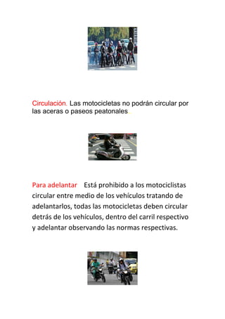 Circulación. Las motocicletas no podrán circular por
las aceras o paseos peatonales..
Para adelantar Está prohibido a los motociclistas
circular entre medio de los vehículos tratando de
adelantarlos, todas las motocicletas deben circular
detrás de los vehículos, dentro del carril respectivo
y adelantar observando las normas respectivas.
 
