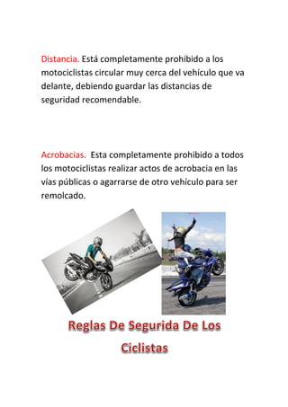 Distancia. Está completamente prohibido a los
motociclistas circular muy cerca del vehículo que va
delante, debiendo guardar las distancias de
seguridad recomendable.
Acrobacias. Esta completamente prohibido a todos
los motociclistas realizar actos de acrobacia en las
vías públicas o agarrarse de otro vehículo para ser
remolcado.
 