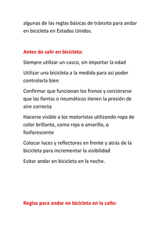 algunas de las reglas básicas de tránsito para andar
en bicicleta en Estados Unidos.
Antes de salir en bicicleta:
Siempre utilizar un casco, sin importar la edad
Utilizar una bicicleta a la medida para así poder
controlarla bien
Confirmar que funcionan los frenos y cerciorarse
que las llantas o neumáticos tienen la presión de
aire correcta
Hacerse visible a los motoristas utilizando ropa de
color brillante, como rojo o amarillo, o
fosforescente
Colocar luces y reflectores en frente y atrás de la
bicicleta para incrementar la visibilidad
Evitar andar en bicicleta en la noche.
Reglas para andar en bicicleta en la calle:
 
