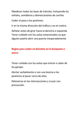 Obedecer todas las leyes de tránsito, incluyendo las
señales, semáforos y demarcaciones de carriles
Ceder el paso a los peatones
Ir en la misma dirección del tráfico y no en contra
Señalar antes de girar hacia la derecha o izquierda
Tener cuidado con los autos estacionados ya que
alguien podría abrir una puerta inesperadamente
Reglas para andar en bicicleta en la banqueta o
acera:
Tener cuidado con los autos que entran o salen de
los garajes
Alertar verbalmente o con una bocina a los
peatones al pasar cerca de ellos
Detenerse en las intersecciones y cruzar con
precaución.
 
