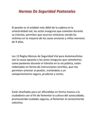 El peatón es el eslabón más débil de la cadena en la
siniestralidad vial, los actos inseguros que cometen durante
su tránsito, permiten que ocurran siniestros siendo las
victimas en la mayoría de los casos ancianos y niños menores
de 9 años.
Las 13 Reglas Básicas de Seguridad Vial para Automovilistas
son la causa opuesta a los actos inseguros que cometemos
como peatones durante el tránsito en la vía pública, están
redactadas en forma de instrucciones sencillas, que nos
permiten orientar al peatón, invitándolo a un
comportamiento seguro, prudente y cortes.
Están diseñadas para ser difundidas en forma masiva a la
ciudadanía con el fin de fomentar la cultura del autocuidado,
promoviendo ciudades seguras, al fomentar el conocimiento
colectivo.
 
