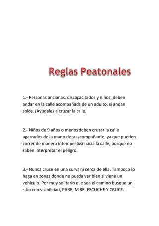 1.- Personas ancianas, discapacitados y niños, deben
andar en la calle acompañada de un adulto, si andan
solos, ¡Ayúdales a cruzar la calle.
2.- Niños de 9 años o menos deben cruzar la calle
agarrados de la mano de su acompañante, ya que pueden
correr de manera intempestiva hacia la calle, porque no
saben interpretar el peligro.
3.- Nunca cruce en una curva ni cerca de ella. Tampoco lo
haga en zonas donde no pueda ver bien si viene un
vehículo. Por muy solitario que sea el camino busque un
sitio con visibilidad, PARE, MIRE, ESCUCHE Y CRUCE.
 