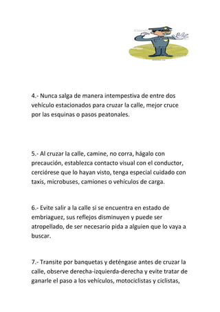 4.- Nunca salga de manera intempestiva de entre dos
vehículo estacionados para cruzar la calle, mejor cruce
por las esquinas o pasos peatonales.
5.- Al cruzar la calle, camine, no corra, hágalo con
precaución, establezca contacto visual con el conductor,
cerciórese que lo hayan visto, tenga especial cuidado con
taxis, microbuses, camiones o vehículos de carga.
6.- Evite salir a la calle si se encuentra en estado de
embriaguez, sus reflejos disminuyen y puede ser
atropellado, de ser necesario pida a alguien que lo vaya a
buscar.
7.- Transite por banquetas y deténgase antes de cruzar la
calle, observe derecha-izquierda-derecha y evite tratar de
ganarle el paso a los vehículos, motociclistas y ciclistas,
 