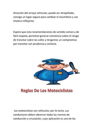 dirección del arroyo vehicular, puede ser atropellado,
consiga un lugar seguro para cambiar el neumático y use
chaleco reflejante.
Espero que esta recomendaciones de sentido común y de
fácil respeto, permitan generar conciencia sobre el riesgo
de transitar sobre las calles y tengamos un compromiso
por transitar con prudencia y cortesía.
Los motocicletas son vehículos; por lo tanto, sus
conductores deben observar todas las normas de
conducción y circulación, cuya aplicación es uno de los
 