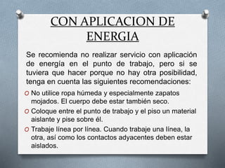 CON APLICACION DE
ENERGIA
O No utilice ropa húmeda y especialmente zapatos
mojados. El cuerpo debe estar también seco.
O Coloque entre el punto de trabajo y el piso un material
aislante y pise sobre él.
O Trabaje línea por línea. Cuando trabaje una línea, la
otra, así como los contactos adyacentes deben estar
aislados.
Se recomienda no realizar servicio con aplicación
de energía en el punto de trabajo, pero si se
tuviera que hacer porque no hay otra posibilidad,
tenga en cuenta las siguientes recomendaciones:
 