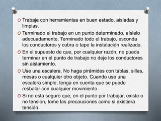O Trabaje con herramientas en buen estado, aisladas y
limpias.
O Terminado el trabajo en un punto determinado, aíslelo
adecuadamente. Terminado todo el trabajo, esconda
los conductores y cubra o tape la instalación realizada.
O En el supuesto de que, por cualquier razón, no pueda
terminar en el punto de trabajo no deje los conductores
sin aislamiento.
O Use una escalera. No haga pirámides con tablas, sillas,
mesas o cualquier otro objeto. Cuando use una
escalera simple, tenga en cuenta que se puede
resbalar con cualquier movimiento.
O Si no esta seguro que, en el punto por trabajar, existe o
no tensión, tome las precauciones como si existiera
tensión.
 