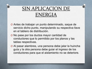 SIN APLICACION DE
ENERGIA
O Antes de trabajar un punto determinado, saque de
servicio dicho punto, manipulando su respectiva llave
en el tablero de distribución.
O No pase por los ductos mayor cantidad de
conductores que lo permitido por los planos y las
tablas respectivas.
O Al pasar alambres, una persona debe jalar la huincha
guía y la otra persona debe guiar el ingreso de los
conductores para que el aislamiento no se deteriore.
 