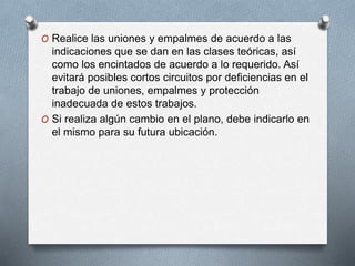 O Realice las uniones y empalmes de acuerdo a las
indicaciones que se dan en las clases teóricas, así
como los encintados de acuerdo a lo requerido. Así
evitará posibles cortos circuitos por deficiencias en el
trabajo de uniones, empalmes y protección
inadecuada de estos trabajos.
O Si realiza algún cambio en el plano, debe indicarlo en
el mismo para su futura ubicación.
 