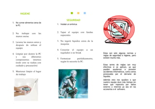HIGIENE

                                            SEGURIDAD
1. No comer alimentos cerca de
                                 1. Instalar un antivirus
   la PC.


                                 2. Tapar el equipo con fundas
2. No trabajar      con    las
                                    especiales
   manos sucias

                                 3. No ingerir líquidos cerca de la
3. Lavarse las manos antes y
                                    maquina
   después de utilizar el
   equipo
                                 4. Conectar el equipo       a   un
4. Limpiar por dentro la PC
                                    regulador o no break               Estas son solo algunas normas y
                                                                       reglas de seguridad e higiene, pero
   y     sus      diferentes                                           existen mucho más.
                                 5. Formatear        periódicamente,
   componentes      internos
                                    según lo necesite la PC.
   (todo esto se realiza con
   cuidado y precaución)                                               Estas series de reglas son muy
                                                                       efectivas si se aplican, ya que
                                                                       pueden ayudarnos a prevenir
5. Mantener limpio el lugar                                            accidentes informáticos, como cortos
   de trabajo                                                          provocados por el derrame de
                                                                       líquidos.
                                                                       Además esto nos ayudara a que
                                                                       nuestro equipo dure más tiempo sin
                                                                       tener que repararla por daños
                                                                       externo o internos ya sea en los
                                                                       accesorios o el software.
 
