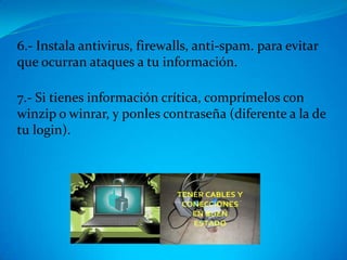 6.- Instala antivirus, firewalls, anti-spam. para evitar
que ocurran ataques a tu información.

7.- Si tienes información crítica, comprímelos con
winzip o winrar, y ponles contraseña (diferente a la de
tu login).
 