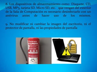 8. Los dispositivos de almacenamiento como: Disquete, CD,
USB, MP3, tarjeta SD, Micro SD, etc. que vengan del exterior
de la Sala de Computación es necesario desinfectarlo con un
antivirus antes de hacer uso de los mismos.

9. No modificar ni cambiar la imagen del escritorio, ni el
protector de pantalla, ni las propiedades de pantalla
 