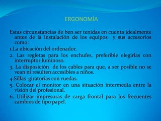 ERGONOMÍA

Estas circunstancias de ben ser tenidas en cuenta idealmente
   antes de la instalación de los equipos y sus accesorios
   como:
1.La ubicación del ordenador.
2. Las regletas para los enchufes, preferible elegirlas con
   interruptor luminoso.
3. La disposición de los cables para que, a ser posible no se
   vean ni resulten accesibles a niños.
4.Sillas giratorias con ruedas.
5. Colocar el monitor en una situación intermedia entre la
   visión del profesional.
6. Utilizar impresoras de carga frontal para los frecuentes
   cambios de tipo papel.
 