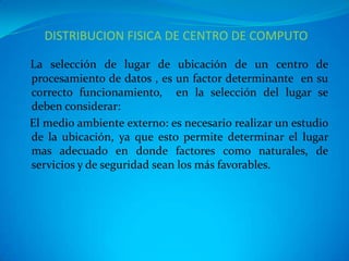 DISTRIBUCION FISICA DE CENTRO DE COMPUTO

La selección de lugar de ubicación de un centro de
procesamiento de datos , es un factor determinante en su
correcto funcionamiento, en la selección del lugar se
deben considerar:
El medio ambiente externo: es necesario realizar un estudio
de la ubicación, ya que esto permite determinar el lugar
mas adecuado en donde factores como naturales, de
servicios y de seguridad sean los más favorables.
 