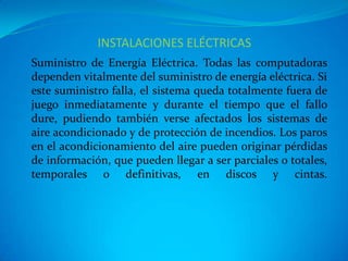 INSTALACIONES ELÉCTRICAS
Suministro de Energía Eléctrica. Todas las computadoras
dependen vitalmente del suministro de energía eléctrica. Si
este suministro falla, el sistema queda totalmente fuera de
juego inmediatamente y durante el tiempo que el fallo
dure, pudiendo también verse afectados los sistemas de
aire acondicionado y de protección de incendios. Los paros
en el acondicionamiento del aire pueden originar pérdidas
de información, que pueden llegar a ser parciales o totales,
temporales o definitivas, en discos y cintas.
 