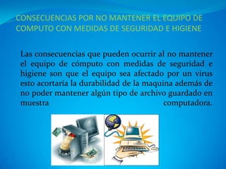 CONSECUENCIAS POR NO MANTENER EL EQUIPO DE
COMPUTO CON MEDIDAS DE SEGURIDAD E HIGIENE

Las consecuencias que pueden ocurrir al no mantener
el equipo de cómputo con medidas de seguridad e
higiene son que el equipo sea afectado por un virus
esto acortaría la durabilidad de la maquina además de
no poder mantener algún tipo de archivo guardado en
muestra                                  computadora.
 