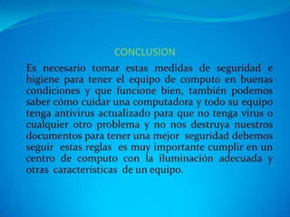 CONCLUSION
Es necesario tomar estas medidas de seguridad e
higiene para tener el equipo de computo en buenas
condiciones y que funcione bien, también podemos
saber cómo cuidar una computadora y todo su equipo
tenga antivirus actualizado para que no tenga virus o
cualquier otro problema y no nos destruya nuestros
documentos para tener una mejor seguridad debemos
seguir estas reglas es muy importante cumplir en un
centro de computo con la iluminación adecuada y
otras características de un equipo.
 