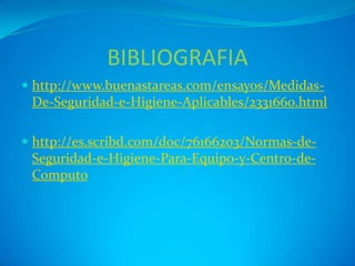 BIBLIOGRAFIA
 http://www.buenastareas.com/ensayos/Medidas-
  De-Seguridad-e-Higiene-Aplicables/2331660.html

 http://es.scribd.com/doc/76166203/Normas-de-
  Seguridad-e-Higiene-Para-Equipo-y-Centro-de-
  Computo
 