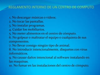 REGLAMENTO INTERNO DE UN CENTRO DE COMPUTO

1. No descargar músicas o videos.
2. No tocar las pantallas.
3. N0 instalar programas.
4. Cuidar los mobiliarios.
5. No meter alimentos en el centro de cómputo.
6. No golpear o maltratar el equipo o cualquiera de sus
componentes.
7. No llevar consigo ningún tipo de animal.
8. No introducir intencionalmente, disquetes con virus
informáticos.
9. No causar daños intencional al software instalando en
las maquinas.
10. No fumar en las instalaciones del centro de cómputo.
 