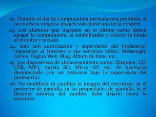 22. Durante el día de Computadora permanecerá prendida; si
  no muestra ninguna imagen solo pulse una tecla y espere.
23. Los alumnos que ingresen en el último turno deben
  apagar la computadora, el estabilizador y colocar la funda
  al monitor y teclado.
24. Solo con autorización y supervisión del Profesor(a)
  ingresaran al Internet o sus servicios como: Messenger,
  correo, Pagina Web, Blog, Álbum de fotos, etc.
25. Los dispositivos de almacenamiento como: Disquete, CD,
  USB, MP3, tarjeta SD, Micro SD, etc. Es necesario
  desinfectarlo con un antivirus bajo la supervisión del
  profesor(a).
26. No modificar ni cambiar la imagen del escritorio, ni el
  protector de pantalla, ni las propiedades de pantalla, Si el
  docente autoriza del cambio, debe dejarlo como lo
  encontró.
 