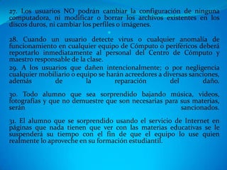 27. Los usuarios NO podrán cambiar la configuración de ninguna
computadora, ni modificar o borrar los archivos existentes en los
discos duros, ni cambiar los perfiles o imágenes.
                                  
28. Cuando un usuario detecte virus o cualquier anomalía de
funcionamiento en cualquier equipo de Cómputo o periféricos deberá
reportarlo inmediatamente al personal del Centro de Cómputo y
maestro responsable de la clase.
29. A los usuarios que dañen intencionalmente; o por negligencia
cualquier mobiliario o equipo se harán acreedores a diversas sanciones,
además          de        la         reparación       del        daño.
30. Todo alumno que sea sorprendido bajando música, videos,
fotografías y que no demuestre que son necesarias para sus materias,
serán                                                  sancionados.
31. El alumno que se sorprendido usando el servicio de Internet en
páginas que nada tienen que ver con las materias educativas se le
suspenderá su tiempo con el fin de que el equipo lo use quien
realmente lo aproveche en su formación estudiantil.
 