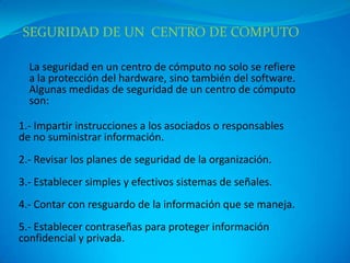 SEGURIDAD DE UN CENTRO DE COMPUTO

  La seguridad en un centro de cómputo no solo se refiere
  a la protección del hardware, sino también del software.
  Algunas medidas de seguridad de un centro de cómputo
  son:

1.- Impartir instrucciones a los asociados o responsables
de no suministrar información.
2.- Revisar los planes de seguridad de la organización.
3.- Establecer simples y efectivos sistemas de señales.
4.- Contar con resguardo de la información que se maneja.
5.- Establecer contraseñas para proteger información
confidencial y privada.
 