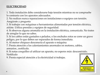 ELECTRICIDAD 
1. Toda instalación debe considerarse bajo tensión mientras no se compruebe 
lo contrario con los aparatos adecuados. 
2. No realices nunca reparaciones en instalaciones o equipos con tensión. 
Asegúrate y pregunta 
3. Si trabajas con máquinas o herramientas alimentadas por tensión eléctrica, 
aíslate. Utiliza prendas y equipos de seguridad. 
4. Si observas alguna anomalía en la instalación eléctrica, comunícala. No trates 
de arreglar lo que no sabes. 
5. Si los cables están gastados o pelados, o los enchufes rotos se corre un grave 
peligro, por lo que deben ser reparados de forma inmediata. 
6. Al menor chispazo desconecta el aparato o máquina 
7. Presta atención a los calentamientos anormales en motores, cables, 
armarios...notifícalo. 
8. Si notas cosquilleo al utilizar un aparato, no esperes más: desconéctalo. 
Notifícalo 
9. Presta especial atención a la electricidad si trabajas. 
 