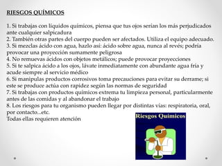 RIESGOS QUÍMICOS 
1. Si trabajas con líquidos químicos, piensa que tus ojos serían los más perjudicados 
ante cualquier salpicadura 
2. También otras partes del cuerpo pueden ser afectados. Utiliza el equipo adecuado. 
3. Si mezclas ácido con agua, hazlo así: ácido sobre agua, nunca al revés; podría 
provocar una proyección sumamente peligrosa 
4. No remuevas ácidos con objetos metálicos; puede provocar proyecciones 
5. Si te salpica ácido a los ojos, lávate inmediatamente con abundante agua fría y 
acude siempre al servicio médico 
6. Si manipulas productos corrosivos toma precauciones para evitar su derrame; si 
este se produce actúa con rapidez según las normas de seguridad 
7. Si trabajas con productos químicos extrema tu limpieza personal, particularmente 
antes de las comidas y al abandonar el trabajo 
8. Los riesgos para tu organismo pueden llegar por distintas vías: respiratoria, oral, 
por contacto...etc. 
Todas ellas requieren atención 
 