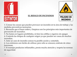 EL RIESGO DE INCENDIOS 
1. Conoce las causas que pueden provocar un incendio en tu área de trabajo y las 
medidas preventivas necesarias. 
2. Recuerda que el buen orden y limpieza son los principios más importantes de 
prevención de incendios. 
3. No fumes en lugares prohibidos, ni tires las colillas o cigarros sin apagar. 
4. Controla las chispas de cualquier origen ya que pueden ser causa de muchos 
incendios. 
5. Ante un caso de incendio conoce tu posible acción y cometido. 
6. Los extintores son fáciles de utilizar, pero sólo se conocen; entérate de cómo 
funcionan. 
7. Si manejas productos inflamables, presta mucha atención y respeta las normas 
de seguridad. 
 