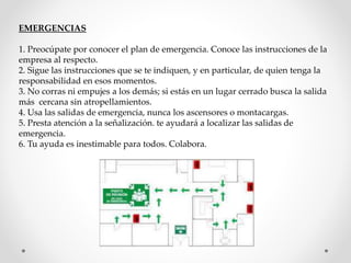EMERGENCIAS 
1. Preocúpate por conocer el plan de emergencia. Conoce las instrucciones de la 
empresa al respecto. 
2. Sigue las instrucciones que se te indiquen, y en particular, de quien tenga la 
responsabilidad en esos momentos. 
3. No corras ni empujes a los demás; si estás en un lugar cerrado busca la salida 
más cercana sin atropellamientos. 
4. Usa las salidas de emergencia, nunca los ascensores o montacargas. 
5. Presta atención a la señalización. te ayudará a localizar las salidas de 
emergencia. 
6. Tu ayuda es inestimable para todos. Colabora. 
 