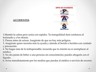 ACCIDENTES 
1.Mantén la calma pero actúa con rapidez. Tu tranquilidad dará confianza al 
lesionado y a los demás. 
2. Piensa antes de actuar. Asegúrate de que no hay más peligros. 
3. Asegúrate quien necesita más tu ayuda y atiende al herido o heridos con cuidado 
y precaución. 
4. No hagas más de lo indispensable; recuerda que tu misión no es reemplazar al 
médico. 
5. No des jamás de beber a una persona sin conocimiento; puedes ahogarla con el 
líquido. 
6. Avisa inmediatamente por los medios que puedas al médico o servicio de socorro. 
 