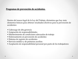 Programas de prevención de accidentes. 
Dentro del marco legal de la Ley del Trabajo, dictamina que hay siete 
elementos básicos para obtener resultados efectivos para la prevención de 
accidentes: 
• Liderazgo de alta gerencia 
• Asignación de responsabilidades 
• Mantenimiento de condiciones adecuadas de trabajo 
• Entrenamiento en prevención de accidentes 
• Sistema de registro de accidentes 
• Servicio médico y de primeros auxilios 
• Aceptación de responsabilidad personal por parte de los trabajadores 
 