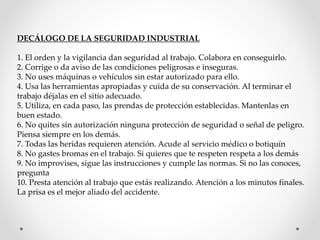 DECÁLOGO DE LA SEGURIDAD INDUSTRIAL 
1. El orden y la vigilancia dan seguridad al trabajo. Colabora en conseguirlo. 
2. Corrige o da aviso de las condiciones peligrosas e inseguras. 
3. No uses máquinas o vehículos sin estar autorizado para ello. 
4. Usa las herramientas apropiadas y cuida de su conservación. Al terminar el 
trabajo déjalas en el sitio adecuado. 
5. Utiliza, en cada paso, las prendas de protección establecidas. Mantenlas en 
buen estado. 
6. No quites sin autorización ninguna protección de seguridad o señal de peligro. 
Piensa siempre en los demás. 
7. Todas las heridas requieren atención. Acude al servicio médico o botiquín 
8. No gastes bromas en el trabajo. Si quieres que te respeten respeta a los demás 
9. No improvises, sigue las instrucciones y cumple las normas. Si no las conoces, 
pregunta 
10. Presta atención al trabajo que estás realizando. Atención a los minutos finales. 
La prisa es el mejor aliado del accidente. 
 