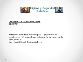 OBJETIVO DE LA SEGURIDAD E 
HIGIENE: 
Establecer medidas y acciones para la prevención de 
accidentes o enfermedades de trabajo, a fin de conservar la 
vida, salud e 
integridad física de los trabajadores. 
 
