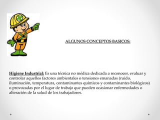 ALGUNOS CONCEPTOS BASICOS: 
Higiene Industrial: Es una técnica no médica dedicada a reconocer, evaluar y 
controlar aquellos factores ambientales o tensiones emanadas (ruido, 
iluminación, temperatura, contaminantes químicos y contaminantes biológicos) 
o provocadas por el lugar de trabajo que pueden ocasionar enfermedades o 
alteración de la salud de los trabajadores. 
 