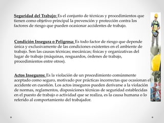 Seguridad del Trabajo: Es el conjunto de técnicas y procedimientos que 
tienen como objetivo principal la prevención y protección contra los 
factores de riesgo que pueden ocasionar accidentes de trabajo. 
Condición Insegura o Peligrosa: Es todo factor de riesgo que depende 
única y exclusivamente de las condiciones existentes en el ambiente de 
trabajo. Son las causas técnicas; mecánicas; físicas y organizativas del 
lugar de trabajo (máquinas, resguardos, órdenes de trabajo, 
procedimientos entre otros). 
Actos Inseguros: Es la violación de un procedimiento comúnmente 
aceptado como seguro, motivado por prácticas incorrectas que ocasionan el 
accidente en cuestión. Los actos inseguros pueden derivarse a la violación 
de normas, reglamentos, disposiciones técnicas de seguridad establecidas 
en el puesto de trabajo o actividad que se realiza, es la causa humana o lo 
referido al comportamiento del trabajador. 
 